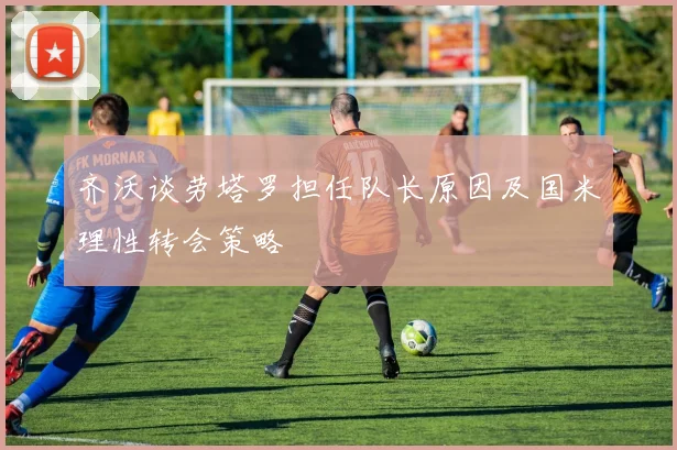 齐沃谈劳塔罗担任队长原因及国米理性转会策略