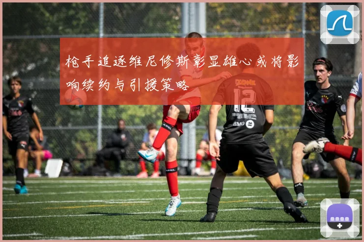 枪手追逐维尼修斯彰显雄心或将影响续约与引援策略