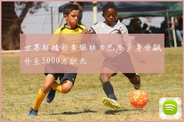 世界杯精彩表现助力巴洛贡身价飙升至5000万欧元