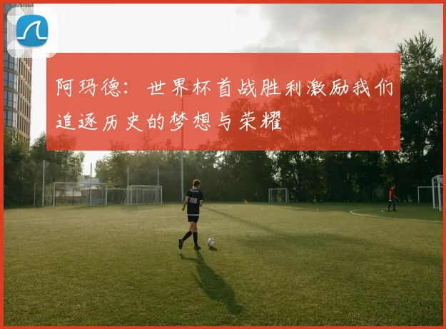 阿玛德：世界杯首战胜利激励我们追逐历史的梦想与荣耀