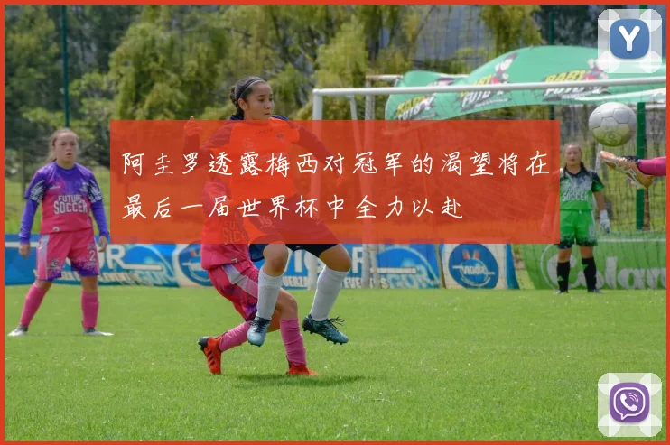 阿圭罗透露梅西对冠军的渴望将在最后一届世界杯中全力以赴