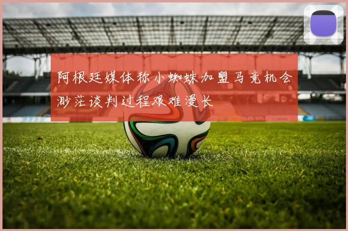 阿根廷媒体称小蜘蛛加盟马竞机会渺茫谈判过程艰难漫长