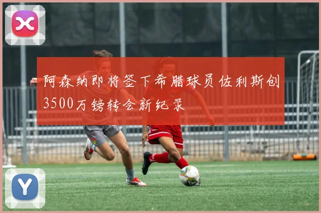 阿森纳即将签下希腊球员佐利斯创3500万镑转会新纪录
