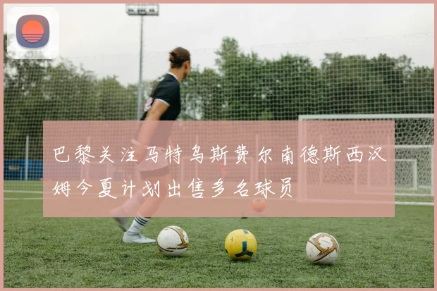 巴黎关注马特乌斯费尔南德斯西汉姆今夏计划出售多名球员