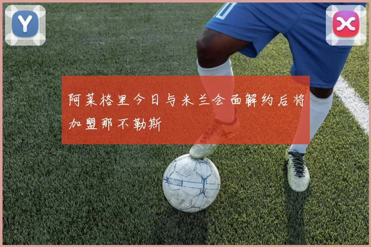 阿莱格里今日与米兰会面解约后将加盟那不勒斯