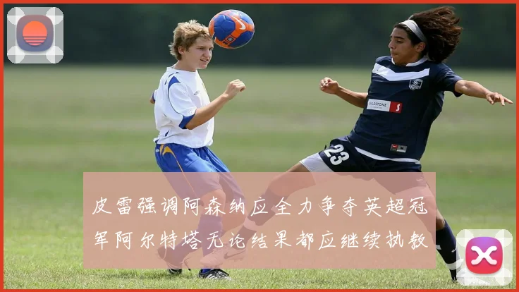 皮雷强调阿森纳应全力争夺英超冠军阿尔特塔无论结果都应继续执教