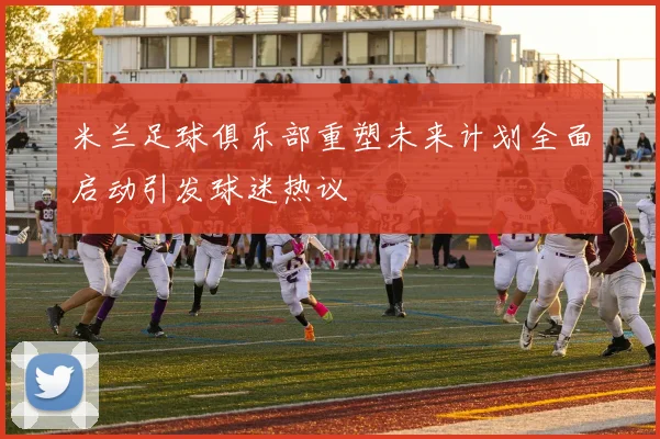 米兰足球俱乐部重塑未来计划全面启动引发球迷热议