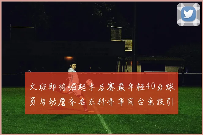 文班即将崛起季后赛最年轻40分球员与幼詹齐名东科乔华同台竞技引关注