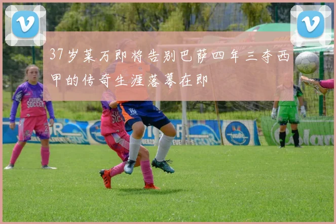 37岁莱万即将告别巴萨四年三夺西甲的传奇生涯落幕在即