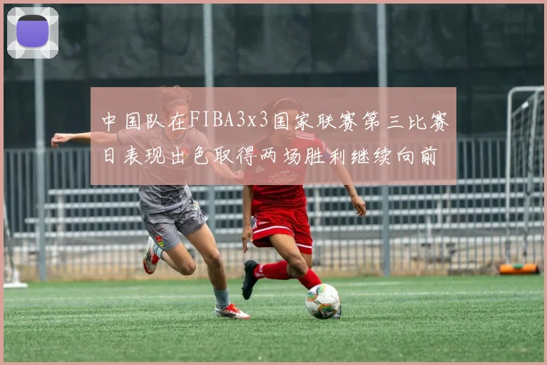 中国队在FIBA3x3国家联赛第三比赛日表现出色取得两场胜利继续向前迈进