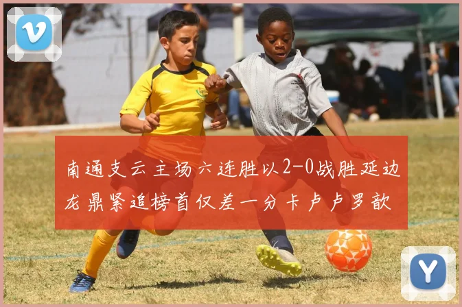 南通支云主场六连胜以2-0战胜延边龙鼎紧追榜首仅差一分卡卢卢罗歆破门助力