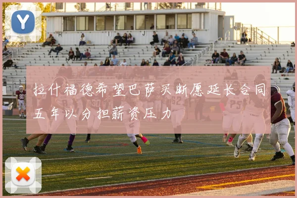 拉什福德希望巴萨买断愿延长合同五年以分担薪资压力