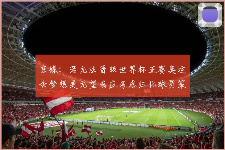 京媒：若无法晋级世界杯正赛奥运会梦想更无望或应考虑归化球员策略