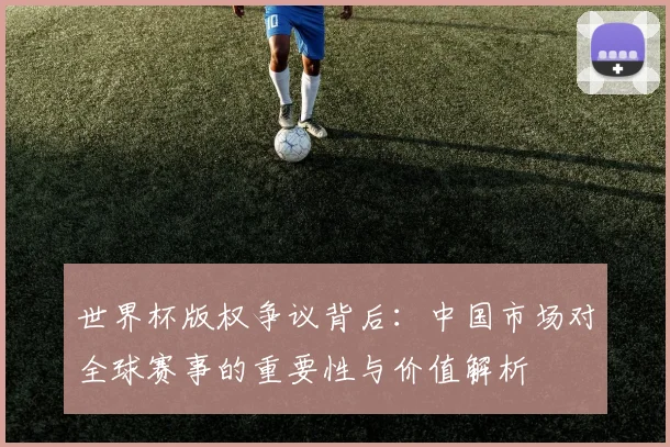 世界杯版权争议背后：中国市场对全球赛事的重要性与价值解析