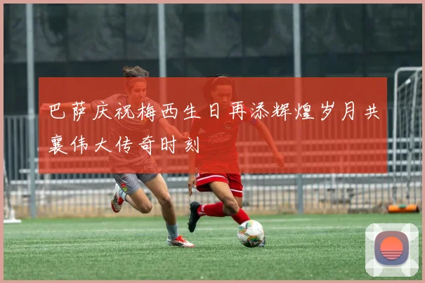 巴萨庆祝梅西生日再添辉煌岁月共襄伟大传奇时刻