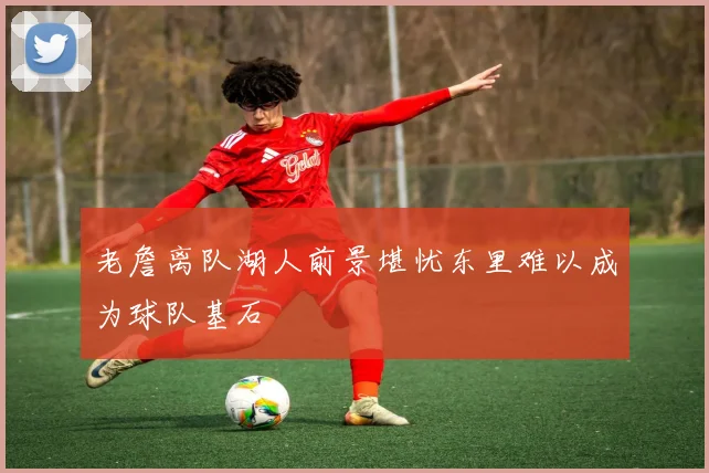 老詹离队湖人前景堪忧东里难以成为球队基石