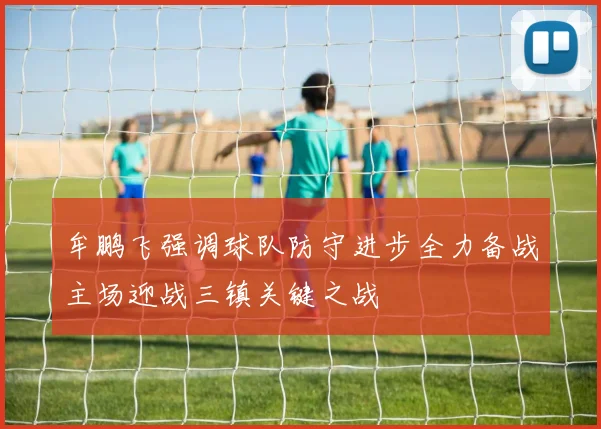 牟鹏飞强调球队防守进步全力备战主场迎战三镇关键之战