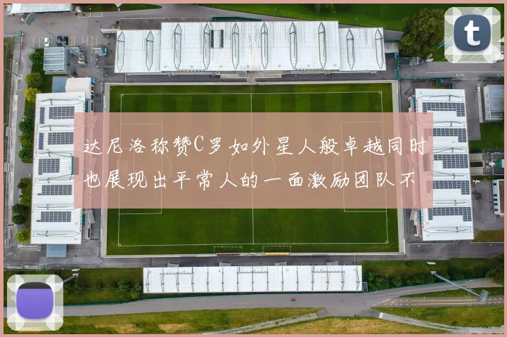 达尼洛称赞C罗如外星人般卓越同时也展现出平常人的一面激励团队不断进步