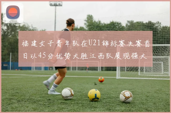 福建女子青年队在U21锦标赛决赛首日以45分优势大胜江西队展现强大实力