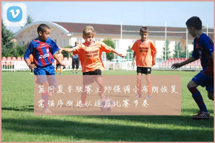 篮网夏季联赛主帅强调小布朗恢复需循序渐进以适应比赛节奏